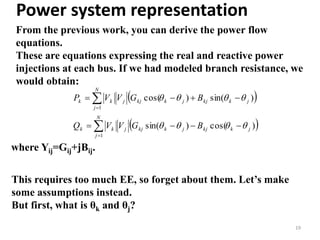 Power system representation
From the previous work, you can derive the power flow
equations.
These are equations expressing the real and reactive power
injections at each bus. If we had modeled branch resistance, we
would obtain:
19
 
 





N
j
jkkjjkkjjkk
N
j
jkkjjkkjjkk
BGVVQ
BGVVP
1
1
)cos()sin(
)sin()cos(


This requires too much EE, so forget about them. Let’s make
some assumptions instead.
But first, what is θk and θj?
where Yij=Gij+jBij.
 