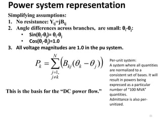 Power system representation
Simplifying assumptions:
1. No resistance: Yij=jBij
2. Angle differences across branches, are small: θi-θj:
• Sin(θi-θj)= θi-θj
• Cos(θi-θj)=1.0
3. All voltage magnitudes are 1.0 in the pu system.
21
This is the basis for the “DC power flow.”
 



N
kj
j
jkkjk BP
,1
)(  Per-unit system:
A system where all quantities
are normalized to a
consistent set of bases. It will
result in powers being
expressed as a particular
number of “100 MVA”
quantities.
Admittance is also per-
unitized.
 