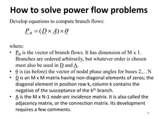 How to solve power flow problems
30
Develop equations to compute branch flows:
 )( ADPB
where:
• PB is the vector of branch flows. It has dimension of M x 1.
Branches are ordered arbitrarily, but whatever order is chosen
must also be used in D and A.
• θ is (as before) the vector of nodal phase angles for buses 2,…N
• D is an M x M matrix having non-diagonal elements of zeros; the
diagonal element in position row k, column k contains the
negative of the susceptance of the kth branch.
• A is the M x N-1 node-arc incidence matrix. It is also called the
adjacency matrix, or the connection matrix. Its development
requires a few comments.
 