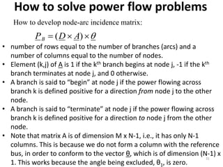 How to solve power flow problems
31
How to develop node-arc incidence matrix:
 )( ADPB
• number of rows equal to the number of branches (arcs) and a
number of columns equal to the number of nodes.
• Element (k,j) of A is 1 if the kth branch begins at node j, -1 if the kth
branch terminates at node j, and 0 otherwise.
• A branch is said to “begin” at node j if the power flowing across
branch k is defined positive for a direction from node j to the other
node.
• A branch is said to “terminate” at node j if the power flowing across
branch k is defined positive for a direction to node j from the other
node.
• Note that matrix A is of dimension M x N-1, i.e., it has only N-1
columns. This is because we do not form a column with the reference
bus, in order to conform to the vector θ, which is of dimension (N-1) x
1. This works because the angle being excluded, θ1, is zero.
 