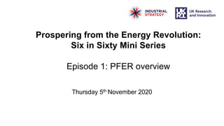 Prospering from the Energy Revolution:
Six in Sixty Mini Series
Episode 1: PFER overview
Thursday 5th November 2020
 