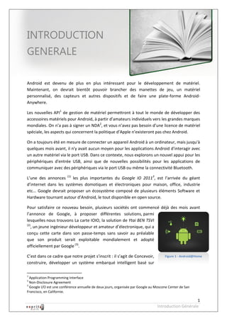 Robot à base d’Android



INTRODUCTION
GENERALE

Android est devenu de plus en plus intéressant pour le développement de matériel.
Maintenant, on devrait bientôt pouvoir brancher des manettes de jeu, un matériel
personnalisé, des capteurs et autres dispositifs et de faire une plate-forme Android-
Anywhere.

Les nouvelles API1 de gestion de matériel permettront à tout le monde de développer des
accessoires matériels pour Android, à partir d’amateurs individuels vers les grandes marques
mondiales. On n’a pas à signer un NDA2, et vous n’avez pas besoin d’une licence de matériel
spéciale, les aspects qui concernent la politique d’Apple n’existeront pas chez Android.

On a toujours été en mesure de connecter un appareil Android à un ordinateur, mais jusqu'à
quelques mois avant, il n'y avait aucun moyen pour les applications Android d’interagir avec
un autre matériel via le port USB. Dans ce contexte, nous explorons un nouvel appui pour les
périphériques d'entrée USB, ainsi que de nouvelles possibilités pour les applications de
communiquer avec des périphériques via le port USB ou même la connectivité Bluetooth.

L’une des annonces (1) les plus importantes du Google IO 20113, est l’arrivée du géant
d’internet dans les systèmes domotiques et électroniques pour maison, office, industrie
etc... Google devrait proposer un écosystème composé de plusieurs éléments Software et
Hardware tournant autour d’Android, le tout disponible en open source.

Pour satisfaire ce nouveau besoin, plusieurs sociétés ont commencé déjà des mois avant
l’annonce de Google, à proposer différentes solutions, parmi
lesquelles nous trouvons La carte IOIO, la solution de Ytai BEN TSVI
(2)
   , un jeune ingénieur développeur et amateur d’électronique, qui a
conçu cette carte dans son passe-temps sans savoir au préalable
que son produit serait exploitable mondialement et adopté
officiellement par Google (3).

C’est dans ce cadre que notre projet s’inscrit : il s’agit de Concevoir,             Figure 1 - Android@Home
construire, développer un système embarqué intelligent basé sur

1
  Application Programming Interface
2
  Non-Disclosure Agreement
3
  Google I/O est une conférence annuelle de deux jours, organisée par Google au Moscone Center de San
Francisco, en Californie.

                                                                                                      1
                                                                                 Introduction Générale
 