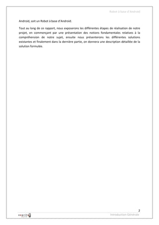 Robot à base d’Android

Android, soit un Robot à base d’Android.

Tout au long de ce rapport, nous exposerons les différentes étapes de réalisation de notre
projet, en commençant par une présentation des notions fondamentales relatives à la
compréhension de notre sujet, ensuite nous présenterons les différentes solutions
existantes et finalement dans la dernière partie, on donnera une description détaillée de la
solution formulée.




                                                                                          2
                                                                     Introduction Générale
 
