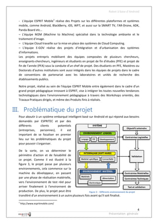 Robot à base d’Android

  - L’équipe ESPRIT Mobile1 réalise des Projets sur les différentes plateformes et systèmes
  mobile, comme Android, BlackBerry, iOS, WP7, et aussi sur la SMART TV, l’AR-Drone, ADK,
  Panda Board etc…
  – L’équipe M2M (Machine to Machine) spécialisé dans la technologie ambiante et le
  traitement d’image.
  – L’équipe Cloud travaille sur la mise en place des systèmes de Cloud Computing.
  – L’équipe E-GOV réalise des projets d’intégration et d’urbanisation des systèmes
  d’informations.
  Les projets entrepris mobilisent des équipes composées de plusieurs chercheurs,
  enseignants-chercheurs, ingénieurs et étudiants en projet de fin d’études (PFE) et projet de
  fin de l’année (PFA) sous la conduite d’un chef de projet. Des étudiants en PFE, Mastères ou
  Doctorats d’autres institutions sont aussi intégrés dans les équipes de projets dans le cadre
  de conventions de partenariat avec les laboratoires et unités de recherche des
  établissements publics.

  Notre projet, réalisé au sein de l’équipe ESPRIT Mobile entre également dans le cadre d’un
  grand projet pédagogique innovant à ESPRIT, vise à intégrer les toutes nouvelles tendances
  technologiques dans l’environnement pédagogique à travers des Workshops orientés, des
  Travaux Pratiques dirigés, et même des Produits finis à réalisés.


III. Problématique du projet
  Pour aboutir à un système embarqué intelligent basé sur Android et qui répond aux besoins
  demandés par ESPRITEC et par des
  différents      clients     potentiels
  (entreprises,   personnes),   il   est
  important de se focaliser en premier
  lieu sur les problématiques du projet
  pour pouvoir s'organiser.

  De la sorte, on va déterminer le
  périmètre d'action et de faisabilité de
  ce projet. Comme il est illustré à la
  figure 3, le projet passe par plusieurs
  environnements, cela commence sur la
  machine du développeur, en passant
  par une phase de réalisation matérielle,
  vers l’environnement de test réel pour
  arriver finalement à l’environnent de
  production. De plus, le projet peut être              Figure 3 - Différents environnement du projet
  transféré d’un environnement à un autre plusieurs fois avant qu’il soit finalisé.

  1
      http://www.espritmobile.com/

                                                                                                   4
                                                                              Présentation générale
 