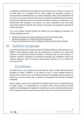 Robot à base d’Android

  La migration et le déploiement du projet d’un environnement vers un autre ne se fait pas de
  la même façon et ne présente pas les mêmes degrés de complexité, puisque sur
  l’environnement de développement, une simple compilation suffira, mais le déploiement de
  la solution sur les autres environnements surtout la réalisation matérielle présente plusieurs
  contraintes et difficultés de plus si nous voulons transférer seulement un composant ou une
  fonctionnalité bien spécifique, sans toucher aux autres composants ce qui rend cette
  manipulation délicate et pénible d’où le besoin de concevoir une approche qui permet de
  réaliser cette tâche.

  Il y a aussi d’autres scénarios possible du système qui nous obligent de concevoir une
  solution polyvalente tel que :

     Système qui répond à des besoins spécifiques en termes de fonctionnalités.
     Système qui possède une marge d’évolutivité assez grande.
     Prouver la possibilité de fusionner l’intelligence d’Android avec le milieu quotidien


IV. Solution proposée
  La solution proposée comme système embarqué intelligent basée sur le OS Android, sera un
  ROBOT à base d’Android, équipé avec deux applications, la première aura comme rôle
  d’assurer le fonctionnement interne du Robot et l’interaction avec le milieu extérieur, la
  deuxième permet à l’utilisateur de commander et interagir avec le ROBOT en offrant une
  interface graphique dotée de plusieurs fonctionnalités avancées, et une interface de
  connexion sans fil.


          Conclusion
  Ce chapitre nous a servi à mettre notre projet dans son cadre. En effet, notre projet de fin
  d’études est réalisé à ESPRITEC, et qui consiste à créer un robot intelligent basée sur
  Android, dans le but de suivre et accroître l’innovation technologique dans ce domaine et
  initier tout un nouvel horizon dans la création et l’exploitation des systèmes embarqués
  intelligents.

  Dans le chapitre suivant, nous introduirons les concepts nécessaires à la compréhension de
  ce projet à savoir : une présentation de la solution choisie comme concept et comme
  plateforme de développement logicielle et matérielle et les autres solutions existantes ainsi
  qu’une comparaison entre ces derniers pour mettre l’accent sur leurs points forts et faibles.




                                                                                               5
                                                                          Présentation générale
 
