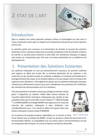 Robot à base d’Android



2. ETAT DE L’ART


Introduction
Dans ce chapitre nous allons présenter quelques notions et technologies qui vont servir à
mieux comprendre notre sujet, ce chapitre sera composé de cinq parties qui seront réparties
comme suit.

La première partie sera consacrer à la présentation du principe et concept des solutions
existantes et leurs nouveaux enjeux avec une étude comparative entre les produits similaires
du marché, la seconde partie présente la carte IOIO, son architecture physique et logique
ainsi toutes ces composantes pour finir avec une brève présentation de sa plateforme de
développement.


 I. Présentation des Solutions Existantes
Les systèmes embarqués ne sont pas particulièrement nouveaux, les premiers systèmes
sont apparus au début des années 60. La première génération de ces systèmes a été
construite sur des solutions lourdes et complexes à déployer en se basant essentiellement à
la programmation bas-niveau et les résultats obtenus n’ont pas toujours été à la hauteur des
espérances des utilisateurs. Il faut également ajouter que les systèmes embarqués classiques
n’étaient pas suffisamment matures pour tenir véritablement les promesses de l’unification
des interfaces de communications vis-à-vis l’utilisateur.

Fort heureusement la situation a beaucoup changé ces derniers temps
grâce à l’apparition du système mobile Open Source Android: de
nouvelles plates-formes techniques embarquées plus simples et plus
complètes telles que la carte IOIO, la carte Arduino (4), l’ADK de Google
(5)
   , la PANDA BOARD et la Beagle BOARD sont apparues et le niveau de
maturité des systèmes embarqués à base d’Android s’est
considérablement accru. Il en résulte le début d’un grand retour des
projets embarqués conçues à base d’ANDROID.

Vu la présence de quelques produits exploitables sur le marché, le choix Figure 4 - ADK de Google
d’une solution pour la création du ROBOT, se base sur plusieurs critères tel que le prix et les
fonctionnalités offertes, la compatibilité avec les autres acteurs environnementaux tel que
les composants électroniques, et surtout la réponse aux besoins demandés.

                                                                                              6
                                                                                  Etat de l’art
 