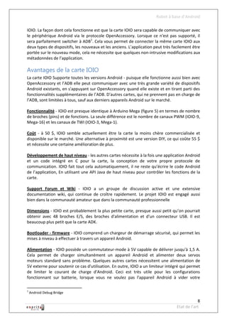 Robot à base d’Android

IOIO. La façon dont cela fonctionne est que la carte IOIO sera capable de communiquer avec
le périphérique Android via le protocole OpenAccessory. Lorsque ce n'est pas supporté, il
sera parfaitement switcher à ADB1. Cela vous permet de connecter la même carte IOIO aux
deux types de dispositifs, les nouveaux et les anciens. L’application peut très facilement être
portée sur le nouveau mode, cela ne nécessite que quelques non-intrusive modifications aux
métadonnées de l’application.

Avantages de la carte IOIO
La carte IOIO Supporte toutes les versions Android - puisque elle fonctionne aussi bien avec
OpenAccessory et l’ADB elle peut communiquer avec une très grande variété de dispositifs
Android existants, en s'appuyant sur OpenAccessory quand elle existe et en tirant parti des
fonctionnalités supplémentaires de l’ADB. D'autres cartes, qui ne prennent pas en charge de
l’ADB, sont limitées à tous, sauf aux derniers appareils Android sur le marché.

Fonctionnalité - IOIO est presque identique à Arduino Mega (figure 5) en termes de nombre
de broches (pins) et de fonctions. La seule différence est le nombre de canaux PWM (IOIO-9,
Mega-16) et les canaux de TWI (IOIO-3, Mega-1).

Coût - à 50 $, IOIO semble actuellement être la carte la moins chère commercialisée et
disponible sur le marché. Une alternative à proximité est une version DIY, ce qui coûte 55 $
et nécessite une certaine amélioration de plus.

Développement de haut niveau - les autres cartes nécessite à la fois une application Android
et un code intégré en C pour la carte, la conception de votre propre protocole de
communication. IOIO fait tout cela automatiquement, il ne reste qu’écrire le code Android
de l’application, En utilisant une API Java de haut niveau pour contrôler les fonctions de la
carte.

Support Forum et Wiki - IOIO a un groupe de discussion active et une extensive
documentation wiki, qui continue de croître rapidement. Le projet IOIO est engagé aussi
bien dans la communauté amateur que dans la communauté professionnelle

Dimensions - IOIO est probablement la plus petite carte, presque aussi petit qu’on pourrait
obtenir avec 48 broches E/S, des broches d'alimentation et d'un connecteur USB. Il est
beaucoup plus petit que la carte ADK.

Bootloader - firmware - IOIO comprend un chargeur de démarrage sécurisé, qui permet les
mises à niveau à effectuer à travers un appareil Android.

Alimentation - IOIO possède un commutateur-mode à 5V capable de délivrer jusqu'à 1,5 A.
Cela permet de charger simultanément un appareil Android et alimenter deux servos
moteurs standard sans problème. Quelques autres cartes nécessitent une alimentation de
5V externe pour soutenir ce cas d'utilisation. En outre, IOIO a un limiteur intégré qui permet
de limiter le courant de charge d'Android. Ceci est très utile pour les configurations
fonctionnant sur batterie, lorsque vous ne voulez pas l'appareil Android à vider votre

1
    Android Debug Bridge

                                                                                              8
                                                                                  Etat de l’art
 