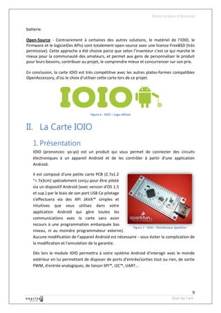 Robot à base d’Android

batterie.

Open-Source - Contrairement à certaines des autres solutions, le matériel de l'IOIO, le
Firmware et le logiciel(les APIs) sont totalement open-source avec une licence FreeBSD (très
permissive). Cette approche a été choisie parce que selon l’inventeur c'est ce qui marche le
mieux pour la communauté des amateurs, et permet aux gens de personnaliser le produit
pour leurs besoins, contribuer au projet, le comprendre mieux et concurrencer sur son prix.

En conclusion, la carte IOIO est très compétitive avec les autres plates-formes compatibles
OpenAccessory, d’où le choix d’utiliser cette carte lors de ce projet.




                                    Figure 6 - IOIO – Logo officiel



II. La Carte IOIO
   1. Présentation
   IOIO (prononcez: yo-yo) est un produit qui vous permet de connecter des circuits
   électroniques à un appareil Android et de les contrôler à partir d'une application
   Android.

   Il est composé d'une petite carte PCB (2.7x1.2
   "= 7x3cm) spécialement conçu pour être piloté
   via un dispositif Android (avec version d'OS 1.5
   et sup.) par le biais de son port USB Ce pilotage
   s'effectuera via des API JAVA™ simples et
   intuitives que vous utilisez dans votre
   application Android qui gère toutes les
   communications avec la carte sans avoir
   recours à une programmation embarquée bas
                                                         Figure 7 - IOIO – Distributeur Sparkfun
   niveau, ni au moindre programmateur externe).
   Aucune modification de l'appareil Android est nécessaire - vous éviter la complication de
   la modification et l'annulation de la garantie.

   Dès lors le module IOIO permettra à votre système Android d'interagir avec le monde
   extérieur en lui permettant de disposer de ports d'entrée/sorties tout ou rien, de sortie
   PWM, d'entrée analogiques, de liaison SPI™, I2C™, UART...




                                                                                               9
                                                                                   Etat de l’art
 