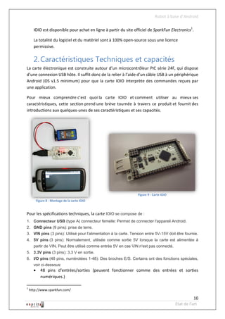Robot à base d’Android

      IOIO est disponible pour achat en ligne à partir du site officiel de SparkFun Electronics1.

      La totalité du logiciel et du matériel sont à 100% open-source sous une licence
      permissive.


      2. Caractéristiques Techniques et capacités
La carte électronique est construite autour d’un microcontrôleur PIC série 24F, qui dispose
d’une connexion USB hôte. Il suffit donc de la relier à l’aide d’un câble USB à un périphérique
Android (OS v1.5 minimum) pour que la carte IOIO interprète des commandes reçues par
une application.

Pour mieux comprendre c’est quoi la carte IOIO et comment utiliser au mieux ses
caractéristiques, cette section prend une brève tournée à travers ce produit et fournit des
introductions aux quelques-unes de ses caractéristiques et ses capacités.




                                                                 Figure 9 - Carte IOIO
          Figure 8 - Montage de la carte IOIO


Pour les spécifications techniques, la carte IOIO se compose de :
1. Connecteur USB (type A) connecteur femelle: Permet de connecter l'appareil Android.
2. GND pins (9 pins): prise de terre.
3. VIN pins (3 pins): Utilisé pour l'alimentation à la carte. Tension entre 5V-15V doit être fournie.
4. 5V pins (3 pins): Normalement, utilisée comme sortie 5V lorsque la carte est alimentée à
      partir de VIN. Peut être utilisé comme entrée 5V en cas VIN n'est pas connecté.
5. 3.3V pins (3 pins): 3,3 V en sortie.
6. I/O pins (48 pins, numérotées 1-48): Des broches E/S. Certains ont des fonctions spéciales,
      voir ci-dessous:
            48 pins d’entrées/sorties (peuvent fonctionner comme des entrées et sorties
             numériques.)

1
    http://www.sparkfun.com/

                                                                                                    10
                                                                                         Etat de l’art
 