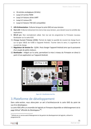 Robot à base d’Android


       16 entrées analogiques (10-bits)
       Jusqu’à 9 sorties PWM
       Jusqu’à 4 liaisons séries UART
       Jusqu'à 3 canaux SPI.
       Jusqu’à 3 liaisons TWI (I2C-compatible)

7. LED d'alimentation: S'allume lorsque la carte IOIO est sous tension.
8. Stat LED: S'allume brièvement lors de la mise sous tension, puis devient sous le contrôle des
    applications.
9. MCLR pin: Non normalement utilisé. Son but est de programmer le Firmware nouveau
    Bootloader sur la carte IOIO.
10. Charge Current Trimmer (CHG): Permet de régler la quantité de courant de charge fourni
    sur la ligne VBUS de l'USB à l'appareil Android. Tourner dans le sens (+) augmente de
    courant de charge.
11. Régulateur de tension 5v - 1,5 A : Peut charger l'appareil Android ainsi que la puissance
    d'un couple de petits moteurs.
12. Bootloader : intégré sur la carte, permettant la mise à niveau du Firmware en direct à
    partir d’une application sur l’appareil Android.




                                        Figure 10 - Classification des Pins


3. Plateforme de développement
Dans cette section, nous allons jeter un œil à l'architecture de la carte IOIO du point de
vue d'un développeur.
La carte IOIO offre un ensemble de logiciels et Firmware disponible en téléchargement via la
page Github 1officielle du Développeur (8).

1
 GitHub est un service web d'hébergement et de gestion de développement de logiciels, utilisant le
programme Git

                                                                                                          11
                                                                                               Etat de l’art
 