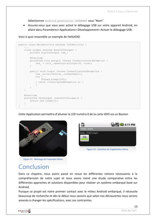 Robot à base d’Android

        Sélectionnez android.permission.INTERNET sous "Nom".
       Assurez-vous que vous avez activé le débogage USB sur votre appareil Android, en
        allant dans Paramètres> Applications> Développement> Activer le débogage USB.

Voici à quoi ressemble un exemple de HelloIOIO

public class MainActivity extends IOIOActivity {
    ...
    class Looper extends BaseIOIOLooper {
        private DigitalOutput led_;

          @Override
          protected void setup() throws ConnectionLostException {
              led_ = ioio_.openDigitalOutput(0, true);
          }

          public void loop() throws ConnectionLostException {
              led_.write(!button_.isChecked());
              try {
                  Thread.sleep(100);
              } catch (InterruptedException e) {
              }
          }
    }

    @Override
    protected IOIOLooper createIOIOLooper() {
        return new Looper();
    }
}


Cette Application permettra d’allumer la LED numéro 0 de la carte IOIO via un Bouton




                                              Figure 13
                                                      Figure 12 - Interface de l'application Démo



    Figure 11 - Montage de l'exemple Démo


Conclusion
Dans ce chapitre, nous avons passé en revue les différentes notions nécessaires à la
compréhension de notre sujet et nous avons mené une étude comparative entre les
différentes approches et solutions disponibles pour réaliser un système embarqué basé sur
Android.
Puisque ce projet est notre premier contact avec le milieu Android embarqué, il nécessite
beaucoup de recherche et dès le début nous savions que selon nos découvertes nous serons
amenés à changer les spécifications, avec ces contraintes.
                                                                                                     13
                                                                                          Etat de l’art
 