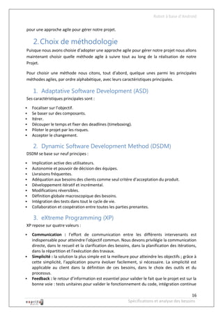 Robot à base d’Android

pour une approche agile pour gérer notre projet.

    2. Choix de méthodologie
Puisque nous avons choisie d’adopter une approche agile pour gérer notre projet nous allons
maintenant choisir quelle méthode agile à suivre tout au long de la réalisation de notre
Projet.

Pour choisir une méthode nous citons, tout d’abord, quelque unes parmi les principales
méthodes agiles, par ordre alphabétique, avec leurs caractéristiques principales.

    1. Adaptative Software Development (ASD)
Ses caractéristiques principales sont :

   Focaliser sur l’objectif.
   Se baser sur des composants.
   Itérer.
   Découper le temps et fixer des deadlines (timeboxing).
   Piloter le projet par les risques.
   Accepter le changement.

    2. Dynamic Software Development Method (DSDM)
DSDM se base sur neuf principes :

   Implication active des utilisateurs.
   Autonomie et pouvoir de décision des équipes.
   Livraisons fréquentes.
   Adéquation aux besoins des clients comme seul critère d’acceptation du produit.
   Développement itératif et incrémental.
   Modifications réversibles.
   Définition globale macroscopique des besoins.
   Intégration des tests dans tout le cycle de vie.
   Collaboration et coopération entre toutes les parties prenantes.

    3. eXtreme Programming (XP)
XP repose sur quatre valeurs :

   Communication : l’effort de communication entre les différents intervenants est
    indispensable pour atteindre l’objectif commun. Nous devons privilégie la communication
    directe, dans le recueil et la clarification des besoins, dans la planification des itérations,
    dans la répartition et l’exécution des travaux.
   Simplicité : la solution la plus simple est la meilleure pour atteindre les objectifs ; grâce à
    cette simplicité, l’application pourra évoluer facilement, si nécessaire. La simplicité est
    applicable au client dans la définition de ces besoins, dans le choix des outils et du
    processus.
   Feedback : le retour d’information est essentiel pour valider le fait que le projet est sur la
    bonne voie : tests unitaires pour valider le fonctionnement du code, intégration continue

                                                                                              16
                                                           Spécifications et analyse des besoins
 