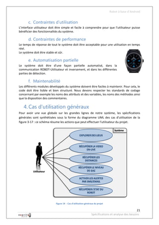 Robot à base d’Android


       c. Contraintes d’utilisation
L’interface utilisateur doit être simple et facile à comprendre pour que l’utilisateur puisse
bénéficier des fonctionnalités du système.

       d. Contraintes de performance
Le temps de réponse de tout le système doit être acceptable pour une utilisation en temps
réel.
Le système doit être stable et sûr.

       e. Automatisation partielle
Le système doit être d’une façon partielle automatisé, dans la
communication ROBOT-Utilisateur et inversement, et dans les différentes
parties de détection.

       f. Maintenabilité
Les différents modules développés du système doivent être faciles à maintenir. Pour cela, le
code doit être lisible et bien structuré. Nous devons respecter les standards de codage
concernant par exemple les noms des attributs et des variables, les noms des méthodes ainsi
que la disposition des commentaires.

   4. Cas d’utilisation généraux
Pour avoir une vue globale sur les grandes lignes de notre système, les spécifications
générales sont synthétisées sous la forme du diagramme UML des cas d’utilisation de la
figure 3-17 : ce schéma résume les actions que peut effectuer l’utilisateur du projet.




                            Figure 14 - Cas d’utilisation généraux du projet

                                                                                                   21
                                                                Spécifications et analyse des besoins
 