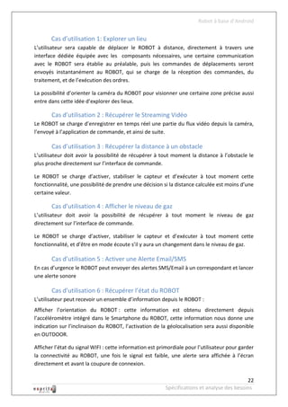 Robot à base d’Android


       Cas d’utilisation 1: Explorer un lieu
L’utilisateur sera capable de déplacer le ROBOT à distance, directement à travers une
interface dédiée équipée avec les composants nécessaires, une certaine communication
avec le ROBOT sera établie au préalable, puis les commandes de déplacements seront
envoyés instantanément au ROBOT, qui se charge de la réception des commandes, du
traitement, et de l’exécution des ordres.

La possibilité d’orienter la caméra du ROBOT pour visionner une certaine zone précise aussi
entre dans cette idée d’explorer des lieux.

       Cas d’utilisation 2 : Récupérer le Streaming Vidéo
Le ROBOT se charge d’enregistrer en temps réel une partie du flux vidéo depuis la caméra,
l’envoyé à l’application de commande, et ainsi de suite.

       Cas d’utilisation 3 : Récupérer la distance à un obstacle
L’utilisateur doit avoir la possibilité de récupérer à tout moment la distance à l’obstacle le
plus proche directement sur l’interface de commande.

Le ROBOT se charge d’activer, stabiliser le capteur et d’exécuter à tout moment cette
fonctionnalité, une possibilité de prendre une décision si la distance calculée est moins d’une
certaine valeur.

       Cas d’utilisation 4 : Afficher le niveau de gaz
L’utilisateur doit avoir la possibilité de récupérer à tout moment le niveau de gaz
directement sur l’interface de commande.

Le ROBOT se charge d’activer, stabiliser le capteur et d’exécuter à tout moment cette
fonctionnalité, et d’être en mode écoute s’il y aura un changement dans le niveau de gaz.

       Cas d’utilisation 5 : Activer une Alerte Email/SMS
En cas d’urgence le ROBOT peut envoyer des alertes SMS/Email à un correspondant et lancer
une alerte sonore

       Cas d’utilisation 6 : Récupérer l’état du ROBOT
L’utilisateur peut recevoir un ensemble d’information depuis le ROBOT :
Afficher l’orientation du ROBOT : cette information est obtenu directement depuis
l’accéléromètre intégré dans le Smartphone du ROBOT, cette information nous donne une
indication sur l’inclinaison du ROBOT, l’activation de la géolocalisation sera aussi disponible
en OUTDOOR.

Afficher l’état du signal WIFI : cette information est primordiale pour l’utilisateur pour garder
la connectivité au ROBOT, une fois le signal est faible, une alerte sera affichée à l’écran
directement et avant la coupure de connexion.

                                                                                             22
                                                          Spécifications et analyse des besoins
 
