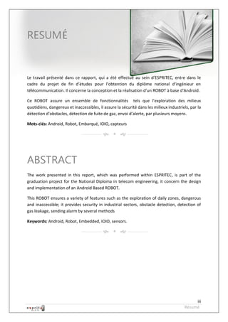 Robot à base d’Android



RESUM


Le travail présenté dans ce rapport, qui a été effectué au sein d’ESPRITEC, entre dans le
cadre du projet de fin d’études pour l’obtention du diplôme national d’ingénieur en
télécommunication. Il concerne la conception et la réalisation d’un ROBOT à base d’Android.

Ce ROBOT assure un ensemble de fonctionnalités tels que l’exploration des milieux
quotidiens, dangereux et inaccessibles, il assure la sécurité dans les milieux industriels, par la
détection d’obstacles, détection de fuite de gaz, envoi d’alerte, par plusieurs moyens.

Mots-clés: Android, Robot, Embarqué, IOIO, capteurs




ABSTRACT
The work presented in this report, which was performed within ESPRITEC, is part of the
graduation project for the National Diploma in telecom engineering, it concern the design
and implementation of an Android Based ROBOT.

This ROBOT ensures a variety of features such as the exploration of daily zones, dangerous
and inaccessible; it provides security in industrial sectors, obstacle detection, detection of
gas leakage, sending alarm by several methods

Keywords: Android, Robot, Embedded, IOIO, sensors.




                                                                                             iii
                                                                                        Résumé
 