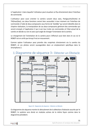 Robot à base d’Android

à l’application 1 dans laquelle l’utilisateur peut visualiser ce flux directement dans l’interface
de commande.

L’utilisateur peut aussi orienter la caméra suivant deux axes, Pan(gauche/droite) et
Tilt(haut/bas), ces deux fonctions seront bien accessible à tout moment via l’interface de
commande à l’aide de deux composants sous forme de ‘SeekBar’ qui seront détaillés dans le
chapitre réalisation, la manipulation de ses deux composants génèrent des commandes qui
seront envoyés à l’application 2 qui à son tour traite ces commandes et l’état actuel de la
caméra et décide ou non et avec quel angle de changer l’orientation de la caméra.

Le changement de l’orientation de la caméra peut s’effectué aussi bien dans le cas où le
ROBOT est en arrêt que lorsqu’il est en mouvement.

Comme option l’utilisateur peut prendre des snapshots directement via la caméra du
ROBOT, et ces photos seront sauvegardées dans un emplacement spécifique dans le
Smartphone 2.


   3. Diagramme de séquence 3– Détecter un Obstacle




                         Figure 23 - Diagramme de séquence – Détecter un Obstacle

Ce diagramme de séquence montre le déroulement de la détection d’obstacle assurée par le
ROBOT, le système sera divisé en modules actives de la même façon comme dans le
diagramme précédent.


                                                                                                   31
                                                                Spécifications et analyse des besoins
 