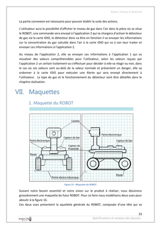 Robot à base d’Android

 La partie connexion est nécessaire pour pouvoir établir la suite des actions.

 L’utilisateur aura la possibilité d’afficher le niveau de gaz dans l’air dans la pièce où se situe
 le ROBOT, une commande sera envoyé à l’application 2 qui se chargera d’activer le détecteur
 de gaz via la carte IOIO, le détecteur donc va être en fonction il va envoyer les informations
 sur la concentration du gaz calculée dans l’air à la carte IOIO qui va à son tour traiter et
 envoyer ces informations à l’application 2.

 Au niveau de l’application 2, elle va envoyer ces informations à l’application 1 qui va
 visualiser des valeurs compréhensibles pour l’utilisateur, selon les valeurs reçues par
 l’application 2 un certain traitement va s’effectuer pour décider si elle va réagir ou non, dans
 le cas où ces valeurs sont au-delà de la valeur normale et présentent un danger, elle va
 ordonner à la carte IOIO pour exécuter une Alerte qui sera envoyé directement à
 l’utilisateur. Le type de gaz et le fonctionnement du détecteur vont être détaillés dans le
 chapitre réalisation.


VII. Maquettes
        1. Maquette du ROBOT




                                     Figure 25 - Maquette du ROBOT

 Suivant notre besoin essentiel et notre vision sur le produit à réaliser, nous dessinons
 grossièrement une maquette du futur ROBOT. Pour ce faire nous modélisons deux vues pour
 aboutir à la figure 16.
 Ces deux vues présentent la squelette générale du ROBOT, composée d’une tête qui va

                                                                                                 33
                                                              Spécifications et analyse des besoins
 