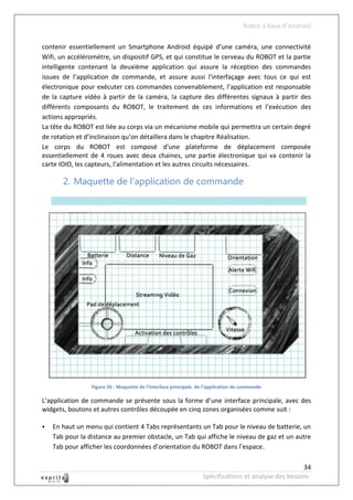 Robot à base d’Android

contenir essentiellement un Smartphone Android équipé d’une caméra, une connectivité
Wifi, un accéléromètre, un dispositif GPS, et qui constitue le cerveau du ROBOT et la partie
intelligente contenant la deuxième application qui assure la réception des commandes
issues de l’application de commande, et assure aussi l’interfaçage avec tous ce qui est
électronique pour exécuter ces commandes convenablement, l’application est responsable
de la capture vidéo à partir de la caméra, la capture des différentes signaux à partir des
différents composants du ROBOT, le traitement de ces informations et l’exécution des
actions appropriés.
La tête du ROBOT est liée au corps via un mécanisme mobile qui permettra un certain degré
de rotation et d’inclinaison qu’on détaillera dans le chapitre Réalisation.
Le corps du ROBOT est composé d’une plateforme de déplacement composée
essentiellement de 4 roues avec deux chaines, une partie électronique qui va contenir la
carte IOIO, les capteurs, l’alimentation et les autres circuits nécessaires.

       2. Maquette de l’application de commande




                 Figure 26 - Maquette de l’interface principale de l’application de commande

L’application de commande se présente sous la forme d’une interface principale, avec des
widgets, boutons et autres contrôles découpée en cinq zones organisées comme suit :

   En haut un menu qui contient 4 Tabs représentants un Tab pour le niveau de batterie, un
    Tab pour la distance au premier obstacle, un Tab qui affiche le niveau de gaz et un autre
    Tab pour afficher les coordonnées d’orientation du ROBOT dans l’espace.

                                                                                                     34
                                                                  Spécifications et analyse des besoins
 