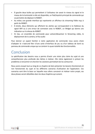 Robot à base d’Android

   À gauche deux bulles qui permettent à l’utilisateur de savoir le niveau du signal et le
    niveau de la luminosité si elle est disponible, un Pad/Joystick principal de commande qui
    va permettre de déplacer le ROBOT.
   Au milieu une grande interface qui représente un afficheur du streaming Vidéo reçu à
    partir du ROBOT.
   À droite, deux éléments qui affichent les alertes qui correspondent à la faiblesse du
    signal Wifi ou à une erreur de connexion avec le ROBOT, un Widget qui donne une
    indication sur la vitesse du ROBOT.
   En bas, un ensemble de commande pour activer/désactiver le Streaming vidéo, le
    déplacement de la caméra, le flux audio

Pour donner un aspect familier à notre application de commande nous avons choisi
d’adopter le « look and fée» d’une sorte d’interface de jeu ou d’un tableau de bord ou
panneau de commande unique qui va contenir la quasi-totalité des fonctionnalités.


Conclusion
La spécification des besoins nous a permis d’avoir une vision plus claire du sujet et une
compréhension plus profonde des tâches à réaliser. Elle mène également à prévoir les
problèmes à rencontrer et chercher les solutions permettant de les contourner.

Nous avons essayé tout au long de ce chapitre de bien présenter les besoins fonctionnels et
non fonctionnels du sujet et les différents scenarios d’utilisation de l’application. Ces
scenarios vont être la base sur laquelle nous allons concevoir et réaliser notre projet, ces
deux phases seront détaillées dans les deux chapitres qui suivent.




                                                                                          35
                                                       Spécifications et analyse des besoins
 