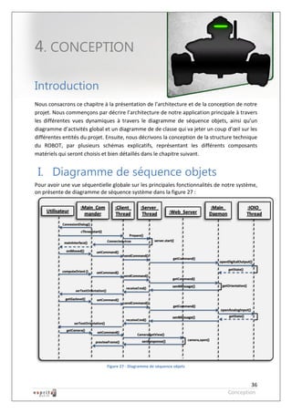 Robot à base d’Android



4. CONCEPTION

Introduction
Nous consacrons ce chapitre à la présentation de l’architecture et de la conception de notre
projet. Nous commençons par décrire l’architecture de notre application principale à travers
les différentes vues dynamiques à travers le diagramme de séquence objets, ainsi qu’un
diagramme d’activités global et un diagramme de de classe qui va jeter un coup d’œil sur les
différentes entités du projet. Ensuite, nous décrivons la conception de la structure technique
du ROBOT, par plusieurs schémas explicatifs, représentant les différents composants
matériels qui seront choisis et bien détaillés dans le chapitre suivant.


 I. Diagramme de séquence objets
Pour avoir une vue séquentielle globale sur les principales fonctionnalités de notre système,
on présente de diagramme de séquence système dans la figure 27 :




                              Figure 27 - Diagramme de séquence objets



                                                                                            36
                                                                                   Conception
 