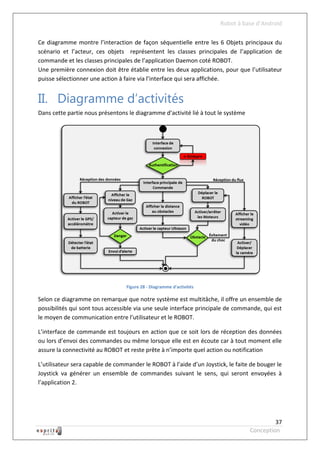 Robot à base d’Android

Ce diagramme montre l’interaction de façon séquentielle entre les 6 Objets principaux du
scénario et l’acteur, ces objets représentent les classes principales de l’application de
commande et les classes principales de l’application Daemon coté ROBOT.
Une première connexion doit être établie entre les deux applications, pour que l’utilisateur
puisse sélectionner une action à faire via l’interface qui sera affichée.


II. Diagramme d’activités
Dans cette partie nous présentons le diagramme d’activité lié à tout le système




                                  Figure 28 - Diagramme d'activités

Selon ce diagramme on remarque que notre système est multitâche, il offre un ensemble de
possibilités qui sont tous accessible via une seule interface principale de commande, qui est
le moyen de communication entre l’utilisateur et le ROBOT.

L’interface de commande est toujours en action que ce soit lors de réception des données
ou lors d’envoi des commandes ou même lorsque elle est en écoute car à tout moment elle
assure la connectivité au ROBOT et reste prête à n’importe quel action ou notification

L’utilisateur sera capable de commander le ROBOT à l’aide d’un Joystick, le faite de bouger le
Joystick va générer un ensemble de commandes suivant le sens, qui seront envoyées à
l’application 2.




                                                                                           37
                                                                                  Conception
 