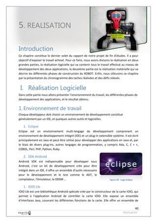 Robot à base d’Android



5. REALISATION

Introduction
Ce chapitre constitue le dernier volet du rapport de notre projet de fin d'études. Il a pour
objectif d'exposer le travail achevé. Pour ce faire, nous avons divisons la réalisation en deux
grandes parties, la réalisation logicielle qui va contenir tous le travail effectué au niveau de
développement des deux applications, la deuxième partie est la réalisation matérielle qui va
décrire les différentes phases de construction du ROBOT. Enfin, nous clôturons ce chapitre
par la présentation du chronogramme des taches réalisées et des défis relevés.


 I. Réalisation Logicielle
Dans cette partie nous allons présenter l’environnement du travail, les différentes phases de
développement des applications, et le résultat obtenu.


1. Environnement de travail
Chaque développeur doit choisir un environnement de développement constitué
généralement par un IDE, et quelques autres outils et logicielles.

   1. Eclipse
Eclipse est un environnement multi-langage de développement comprenant un
environnement de développement intégré (IDE) et un plug-in extensible système. Il est écrit
principalement en Java et peut être utilisé pour développer des applications en Java et, par
le biais de divers plug-ins, autres langages de programmation, y compris Ada, C, C + +,
COBOL, Perl, PHP, Python, Ruby.

   2. SDK Android
Android SDK est indispensable pour développer sous
Android, c’est un kit de développement crée pour être
intégré dans un IDE, il offre un ensemble d’outils nécessaire
pour le développement et le test comme le ADT, le
compilateur, l’émulateur, le DDSM …                                      Figure 30 - Logo Eclipse


   1. IOIO Lib
IOIO Lib est une bibliothèque Android spéciale crée par le constructeur de la carte IOIO, qui
permet à l’application Android de contrôler la carte IOIO. Elle expose un ensemble
d'interfaces Java, couvrant les différentes fonctions de la carte. Elle offre un ensemble de

                                                                                                 40
                                                                                       Réalisation
 