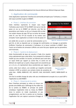 Robot à base d’Android

détailler les phases de développement de chacune élément par élément étape par étape.

    1. Application de commande
Cette Application représente l’interface de commande principale pour l’utilisateur, à travers
elle il peut contrôler et gérer le ROBOT.

     Phase 1 – Interface de connexion
Cette interface représente le moyen avec lequel
l’utilisateur peut insérer l’IP du ROBOT ainsi qu’un mot de
passe en cas ou le ROBOT est sécurisé, une fois les
paramètres sont insérer un clic sur le bouton OK va créer
une socket réseaux de type TCP qui va tenter de trouver
cette IP, une fois l’IP est trouvée et les trames sont
envoyées l’autre application va traiter le mot de passe s’il
                                                                     Figure 35 - Interface de connexion
est validé elle va ouvrir un canal de communication sur le
port 81, et elle va répondre par un message de confirmation, ce message va permettre
d’afficher l’interface de commande à l’utilisateur et le laisser contrôler le ROBOT. Dans
l’autre cas la fenêtre de connexion s’affiche une autre fois pour signaler que les paramètres
sont incorrects.
     Phase 2 – Système de déplacement
Cette fonctionnalité de base est assurée à l’aide d’un Joystick
conçu spécialement pour cette tâche, il est composé d’un élément
mobile qui sera sensible à la touche, cet élément peut varié dans
un rayon limité par rapport au centre fixe, le centre de cet
élément est repéré par un point, chaque point est caractérisé par
un x et un y, ils représentent deux coordonnées par rapport au
centre, selon leurs valeurs, une variable qui s’appelle commande      Figure 36 - Joystick de
                                                                          déplacement
initialisé à STOP va contenir une certaine chaine de caractères de
cette liste : NORD, NORD-EST, EST, SUD-EST, SUD, SUD-OUEST, OUEST, NORD-OUEST et
STOP.
Une fois la variable change de valeur elle sera immédiatement envoyée via un canal UDP à
l’application au côté ROBOT.
     Phase 3 – Streaming de la caméra
Dans l’interface principale au milieu on trouve une
grande zone dédiée pour l’affichage du flux vidéo issu
de la caméra du ROBOT, le principe est plutôt
compliqué, l’application situé au niveau du ROBOT
lance la caméra en mode visualisation et pas
enregistrement, une fois la caméra est en fonction,
l’application fais une capture successive d’images et
                                                                   Figure 37 - Zone d'affichage du streaming

                                                                                                      42
                                                                                            Réalisation
 