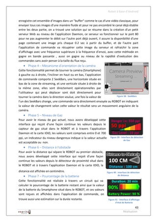 Robot à base d’Android

enregistre cet ensemble d’images dans un "buffer" comme le cas d’une vidéo classique, pour
envoyer tous ces images d’une manière fluide et pour ne pas encombré le canal déjà établie
entre les deux partie, on a trouvé une solution qui se résume dans la création d’un petit
serveur Web au niveau de l’application Daemon, ce serveur va fonctionner sur le port 80
pour ne pas augmenter le débit sur l’autre port déjà ouvert, il assure la disponibilité d’une
page contenant une image pris chaque 0.2 sec à partir du buffer, et de l’autre part
l’application de commande va récupérer cette image du serveur et rafraichir la zone
d’affichage avec une fréquence supérieure à la fréquence d’envoi, avec cette méthode en
gagne en bande passante , aussi on gagne au niveau de la rapidité d’exécution des
commandes sans avoir penser à la taille du flux reçu.
    Phase 4 – Mécanisme d’orientation de la caméra
Cette fonctionnalité permet de tourner la caméra (Smartphone)
à gauche ou à droite, l’incliner en haut ou en bas, l’application
de commande comporte 2 SeekBars, une horizontale située en
bas de la zone de streaming, et une verticale située à droite de
la même zone, elles sont directement opérationnelles par
l’utilisateur qui peut déplacer sont doit directement pour
tourner la caméra dans la direction voulue, une fois la valeur de      Figure 38 - SeekBars

l’un des SeekBars change, une commande sera directement envoyée au ROBOT en indiquant
la valeur de changement selon cette valeur le résultat sera un mouvement angulaire de la
caméra.
    Phase 5 – Niveau de Gaz
Pour avoir le niveau de gaz actuel, nous avons développé cette
interface qui reçoit d’une façon continue les valeurs depuis le
capteur de gaz situé dans le ROBOT et à travers l’application
Daemon et la carte IOIO, les valeurs sont comprises entre 0 et 700
ppi, un indicateur du niveau dangereux indique si la valeur actuelle      Figure 39 - Interface de détection
                                                                                        de Gaz
est acceptable ou non.
    Phase 6 – Distance à l’obstacle
Pour avoir la distance qui sépare le ROBOT au premier obstacle,
nous avons développé cette interface qui reçoit d’une façon
continue les valeurs depuis le détecteur de proximité situé dans
le ROBOT et à travers l’application Daemon et la carte IOIO, la
distance est affichée en centimètre.                                   Figure 40 - Interface de détection
    Phase 7 – Pourcentage de la batterie                                          de distance

Cette fonctionnalité est réalisée à travers un circuit qui va
calculer le pourcentage de la batterie restant ainsi que la valeur
de la batterie du Smartphone situé dans le ROBOT, et ces valeurs
sont reçues et affichées dans l’application de commande, on
trouve aussi une estimation sur la durée restante.                      Figure 41 - Interface d'affichage
                                                                               d'état de Batterie

                                                                                                 43
                                                                                       Réalisation
 