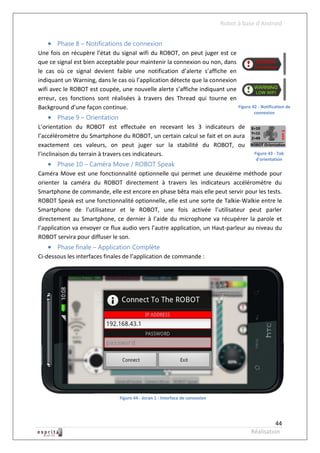 Robot à base d’Android


    Phase 8 – Notifications de connexion
Une fois on récupère l’état du signal wifi du ROBOT, on peut juger est ce
que ce signal est bien acceptable pour maintenir la connexion ou non, dans
le cas où ce signal devient faible une notification d’alerte s’affiche en
indiquant un Warning, dans le cas où l’application détecte que la connexion
wifi avec le ROBOT est coupée, une nouvelle alerte s’affiche indiquant une
erreur, ces fonctions sont réalisées à travers des Thread qui tourne en
Background d’une façon continue.                                            Figure 42 - Notification de
                                                                                           connexion
    Phase 9 – Orientation
L’orientation du ROBOT est effectuée en recevant les 3 indicateurs de
l’accéléromètre du Smartphone du ROBOT, un certain calcul se fait et on aura
exactement ces valeurs, on peut juger sur la stabilité du ROBOT, ou
l’inclinaison du terrain à travers ces indicateurs.                                         Figure 43 - Tab
                                                                                             d'orientation
    Phase 10 – Caméra Move / ROBOT Speak
Caméra Move est une fonctionnalité optionnelle qui permet une deuxième méthode pour
orienter la caméra du ROBOT directement à travers les indicateurs accéléromètre du
Smartphone de commande, elle est encore en phase bêta mais elle peut servir pour les tests.
ROBOT Speak est une fonctionnalité optionnelle, elle est une sorte de Talkie-Walkie entre le
Smartphone de l’utilisateur et le ROBOT, une fois activée l’utilisateur peut parler
directement au Smartphone, ce dernier à l’aide du microphone va récupérer la parole et
l’application va envoyer ce flux audio vers l’autre application, un Haut-parleur au niveau du
ROBOT servira pour diffuser le son.
    Phase finale – Application Complète
Ci-dessous les interfaces finales de l’application de commande :




                                 Figure 44 - écran 1 - Interface de connexion




                                                                                                    44
                                                                                          Réalisation
 