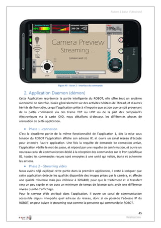 Robot à base d’Android




                             Figure 45 - écran 2 - Interface de commande


   2. Application Daemon (démon)
Cette Application représente la partie intelligente du ROBOT, elle offre tout un système
autonome de contrôle, basée généralement sur des activités héritées de Thread, et d’autres
hérités de Runnable, ce qui l’application prête à n’importe que action que ce soit provenant
de la partie commande via des trame TCP ou UDP ou de la part des composants
électroniques via la carte IOIO, nous détaillons ci-dessous les différentes phases de
réalisation de cette application.

    Phase 1 –connexion
C’est la deuxième partie de la même fonctionnalité de l’application 1, dès la mise sous
tension du ROBOT l’application affiche son adresse IP, et ouvre un canal réseau d’écoute
pour attendre l’autre application. Une fois la requête de demande de connexion arrive,
l’application vérifie le mot de passe, et répond par une requête de confirmation, et ouvre un
nouveau canal de communication dédié à la réception des commandes sur le Port spécifique
81, toutes les commandes reçues sont envoyées à une unité qui valide, traite et achemine
les actions.
    Phase 2 – Streaming vidéo
Nous avons déjà expliqué cette partie dans la première application, il reste à indiquer que
cette application détecte les qualités disponible des images prises par la caméra, et affecte
une qualité minimale mais pas inférieur à 320x480, pour que le traitement et le transfert
sera un peu rapide et on aura un minimum de temps de latence sans avoir une différence
niveau qualité d’affichage.
Pour le serveur Web attribué dans l’application, il ouvre un canal de communication
accessible depuis n’importe quel adresse du réseau, donc si on possède l’adresse IP du
ROBOT, on peut suivre le streaming tout comme la personne qui commande le ROBOT.


                                                                                               45
                                                                                     Réalisation
 