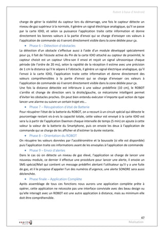 Robot à base d’Android

charge de gérer la stabilité du capteur lors du démarrage, une fois le capteur détecte un
niveau de gaz supérieur à la normale, il génère un signal électrique analogique, qu’il se passe
par la carte IOIO, et selon sa puissance l’application traite cette information et donne
directement les bonnes valeurs à la partie d’envoi qui se charge d’envoyer ces valeurs à
l’application de commande où il seront directement visible dans la zone dédiée pour ça.
    Phase 6 – Détection d’obstacles
La détection d’un obstacle s’effectue aussi à l’aide d’un module développé spécialement
pour ça, il fait de l’écoute active du Pin de la carte IOIO attaché au capteur de proximité, le
capteur choisit est un capteur Ultra-son il envoi et reçoit un signal ultrasonique chaque
période (de l’ordre de 20 ms), selon la rapidité de la réception il estime avec une précision
de 1 cm la distance qu’il le sépare à l’obstacle, il génère un signal électrique analogique, qu’il
l’envoi à la carte IOIO, l’application traite cette information et donne directement des
valeurs compréhensibles à la partie d’envoi qui se charge d’envoyer ces valeurs à
l’application de commande où il seront directement visible dans la zone dédiée pour ça.
Une fois la distance détectée est inférieure à une valeur prédéfinie (10 cm), le ROBOT
s’arrête et change de direction vers la droite/gauche, ce mécanisme intelligent permet
d’éviter les obstacles proches. On peut bien entendu exécuter n’importe quel action de type
lancer une alarme ou suivre un certain trajet etc…
    Phase 7 – Récupération d’état de Batterie
Pour récupérer l’état de la batterie du ROBOT, on a recourt à un circuit spécial qui détecte le
pourcentage restant vis-à-vis la capacité totale, cette valeur est envoyé à la carte IOIO est
sera lu à partir de l’application Daemon chaque intervalle de temps (5 min) on ajoute à cette
valeur la valeur de la batterie du Smartphone, puis on envoie les deux à l’application de
commande qui se charge de les afficher et d’estimer la durée restante.
    Phase 8 – Orientation du ROBOT
On récupère les valeurs données par l’accéléromètre et la boussole (si elle est disponible)
puis l’application traite ces informations avant de les envoyées à l’application de commande
    Phase 9 – Envoi d’alertes
Dans le cas où on détecte un niveau de gaz élevé, l’application se charge de lancer une
nouveau module, ce dernier il effectue une procédure pour lancer une alerte, il envoie un
SMS spécial/Mail qui contient un message prédéfini alertant l’utilisateur qu’il y a une fuite
de gaz, et il le propose d’appeler l’un des numéros d’urgence, une alerte SONORE sera aussi
déclenchée.
    Phase finale – Application Complète
Après assemblage de tous ces fonctions nous aurons une application complète prête à
opérer, cette application ne nécessite pas une interface conviviale avec des beau design vu
qu’elle interagit avec un ROBOT est une autre application à distance, mais au minimum elle
doit être compréhensible.




                                                                                               47
                                                                                     Réalisation
 