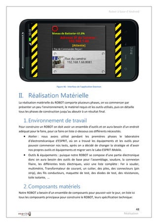 Robot à base d’Android




                              Figure 46 - Interface de l'application Daemon



II. Réalisation Matérielle
La réalisation matérielle du ROBOT comporte plusieurs phases, on va commencer par
présenter un peu l’environnement, le matériel requis et les outils utilisés, puis on détaille
tous les phases de construction jusqu’au aboutir à un résultat final.


   1. Environnement de travail
Pour construire un ROBOT on doit avoir un ensemble d’outils et on aura besoin d’un endroit
adéquat pour le faire, pour ce faire on liste ci-dessous ces différents nécessités.
    Atelier : nous avons utilisé pendant les premières phases le laboratoire
       d’électromécanique d’ESPRIT, où on a trouvé les équipements et les outils pour
       pouvoir commencer nos tests, après on a décidé de changer la stratégie et d’avoir
       nos propres outils et équipements et migrer vers le Labo ESPRIT-Mobile.
    Outils & équipements : puisque notre ROBOT se compose d’une partie électronique
       donc on aura besoin des outils de base pour l’assemblage, soudure, la connexion
       filaire, les différentes tests électriques, voici une liste complète : Fer à souder,
       multimètre, Transformateur de courant, un cutter, des piles, des connecteurs (pin
       strip), des fils conducteurs, maquette de test, des diodes de test, des résistances,
       toile isolante, …


   2. Composants matériels
Notre ROBOT a besoin d’un ensemble de composants pour pouvoir voir le jour, on liste ici
tous les composants principaux pour construire le ROBOT, leurs spécification technique:


                                                                                                  48
                                                                                        Réalisation
 