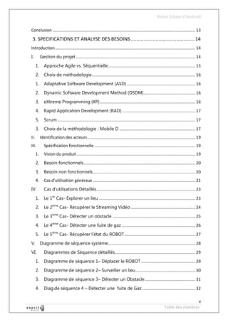 Robot à base d’Android

Conclusion ............................................................................................................................ 13
 3. SPECIFICATIONS ET ANALYSE DES BESOINS .............................................. 14
Introduction .......................................................................................................................... 14
I.         Gestion du projet ........................................................................................................ 14
      1.      Approche Agile vs. Séquentielle ............................................................................ 15
      2.      Choix de méthodologie .......................................................................................... 16
      1.      Adaptative Software Development (ASD) ............................................................ 16
      2.      Dynamic Software Development Method (DSDM)............................................. 16
      3.      eXtreme Programming (XP) ................................................................................... 16
      4.      Rapid Application Development (RAD) ................................................................ 17
      5.      Scrum ........................................................................................................................ 17
      3.      Choix de la méthodologie : Mobile D .................................................................. 17
II.        Identification des acteurs .............................................................................................. 19
III.          Spécification fonctionnelle ........................................................................................ 19
      1.      Vision du produit ....................................................................................................... 19
      2.      Besoin fonctionnels ................................................................................................. 20
      3.      Besoin non fonctionnels ......................................................................................... 20
      4.      Cas d’utilisation généraux ......................................................................................... 21
IV.           Cas d’utilisations Détaillés ...................................................................................... 23
      1.      Le 1er Cas- Explorer un lieu .................................................................................... 23
      2.      Le 2ème Cas- Récupérer le Streaming Vidéo ........................................................ 24
      3.      Le 3ème Cas- Détecter un obstacle ........................................................................ 25
      4.      Le 4ème Cas- Détecter une fuite de gaz ................................................................ 26
      5.      Le 5ème Cas- Récupérer l’état du ROBOT.............................................................. 27
V. Diagramme de séquence système ............................................................................ 28
VI.           Diagrammes de Séquence détaillés...................................................................... 29
      1.      Diagramme de séquence 1– Déplacer le ROBOT ............................................... 29
      2.      Diagramme de séquence 2– Surveiller un lieu .................................................... 30
      3.      Diagramme de séquence 3– Détecter un Obstacle ............................................ 31
      4.      Diag.de séquence 4 – Détecter une fuite de Gaz .............................................. 32

                                                                                                                                  v
                                                                                                                Table des matières
 
