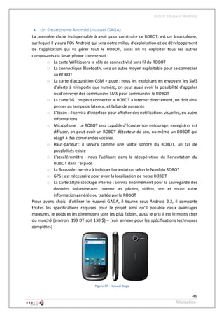 Robot à base d’Android


  Un Smartphone Android (Huawei GAGA)
La première chose indispensable à avoir pour construire ce ROBOT, est un Smartphone,
sur lequel il y aura l’OS Android qui sera notre milieu d’exploitation et de développement
de l’application qui va gérer tout le ROBOT, aussi on va exploiter tous les autres
composants du Smartphone comme suit :
        o La carte WIFI jouera le rôle de connectivité sans fil du ROBOT
        o La connectique Bluetooth, sera un autre moyen exploitable pour se connecter
             au ROBOT
        o La carte d’acquisition GSM + puce : nous les exploitant en envoyant les SMS
             d’alerte à n’importe que numéro, on peut aussi avoir la possibilité d’appeler
             ou d’envoyer des commandes SMS pour commander le ROBOT
        o La carte 3G : on peut connecter le ROBOT à Internet directement, on doit ainsi
             penser au temps de latence, et la bande passante
        o L’écran : il servira d’interface pour afficher des notifications visuelles, ou autre
             informations
        o Microphone : Le ROBOT sera capable d’écouter son entourage, enregistrer est
             diffuser, on peut avoir un ROBOT détecteur de son, ou même un ROBOT qui
             réagit à des commandes vocales.
        o Haut-parleur : il servira comme une sortie sonore du ROBOT, un tas de
             possibilités existe
        o L’accéléromètre : nous l’utilisant dans la récupération de l’orientation du
             ROBOT dans l’espace
        o La Boussole : servira à indiquer l’orientation selon le Nord du ROBOT
        o GPS : est nécessaire pour avoir la localisation de notre ROBOT
        o La carte SD/le stockage interne : servira énormément pour la sauvegarde des
             données volumineuses comme les photos, vidéos, son et toute autre
             information générée ou traitée par le ROBOT
Nous avons choisi d’utiliser le Huawei GAGA, il tourne sous Android 2.2, il comporte
toutes les spécifications requises pour le projet ainsi qu’il possède deux avantages
majeures, le poids et les dimensions sont les plus faibles, aussi le prix il est le moins cher
du marché (environ 199 DT soit 130 $) – [voir annexe pour les spécifications techniques
complètes]




                                   Figure 47 - Huawei Gaga


                                                                                           49
                                                                                 Réalisation
 