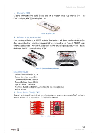 Robot à base d’Android


  Une carte IOIO
La carte IOIO est notre grand secret, elle est la relation entre l’OS Android (SOFT) et
l’électronique (HARD) (voir Chapitre 2.II)




                                      Figure 48 - Carte IOIO

  Moteurs + Roues (ROVER5)
Pour pouvoir se déplacer le ROBOT a besoin de 4 Moteurs + 4 Roues, après une recherche
dans les constructeurs robotique nous avons trouvé ce modèle qui s’appelle ROVER5 c’est
un châssis équipé de 4 moteur DC avec deux chaines en plastiques qui couvre les 4 bases
de Roues, il servira comme base du ROBOT




                             Figure 49 - Plateforme de déplacement

CARACTÉRISTIQUES
 Tension nominale moteur: 7,2 V
 Blocage du moteur actuel: 2.5A
 Couple de sortie d'axe: 10Kg/cm
 Rapport Boîte de vitesse: 86.8:1
 Type de codeur: Quadrature
 Résolution du codeur: 1000 changements d'état par 3 tours de roue
 Vitesse: 1Km/h
  Motor Driver (TB6612FNG)
C’est un petit circuit imprimé qui est nécessaire pour pouvoir commander les 4 Moteurs
DC simultanément et via la même source d’alimentation




                                    Figure 50 - Motor Driver




                                                                                         50
                                                                               Réalisation
 