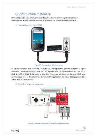 Robot à base d’Android


   3. Construction matérielle
Dans cette partie nous allons présenter tous les schémas et montages électroniques
effectués afin d’avoir une vue détaillée et profonde sur chaque élément construit.

     1. Smartphone et carte IOIO




                               Figure 57 – Montage Carte IOIO - Smartphone

Le Smartphone doit être connecté à la carte IOIO via le port USB comme le montre la figure
ci-dessus, l’alimentation de la carte IOIO est séparée donc on doit connecter les pins Vin et
GND à +VCC et GND de la batterie. Une fois connectée et alimentée la carte IOIO peut
communique avec le Smartphone à travers notre application. Le mode débogage doit être
activé dans le Smartphone.

     2. Plateforme de déplacement




                    Figure 58 – Montage électronique de la plateforme de déplacement


                                                                                                    53
                                                                                          Réalisation
 