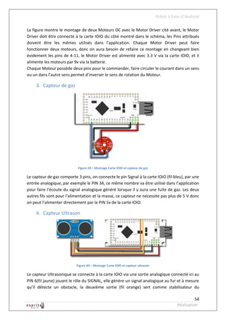 Robot à base d’Android

La figure montre le montage de deux Moteurs DC avec le Motor Driver cité avant, le Motor
Driver doit être connecté à la carte IOIO du côté montré dans le schéma, les Pins attribués
doivent être les mêmes utilisés dans l’application. Chaque Motor Driver peut faire
fonctionner deux moteurs, donc on aura besoin de refaire ce montage en changeant bien
évidement les pins de 4-11, le Motor Driver est alimenté avec 3.3 V via la carte IOIO, et il
alimente les moteurs par 9v via la batterie.
Chaque Moteur possède deux pins pour le commander, faire circuler le courant dans un sens
ou un dans l’autre sens permet d’inverser le sens de rotation du Moteur.

     3. Capteur de gaz




                            Figure 59 – Montage Carte IOIO et capteur de gaz

Le capteur de gaz comporte 3 pins, on connecte le pin Signal à la carte IOIO (fil bleu), par une
entrée analogique, par exemple le PIN 34, ce même nombre va être utilisé dans l’application
pour faire l’écoute du signal analogique généré lorsque il y aura une fuite de gaz. Les deux
autres fils sont pour l’alimentation et la masse, ce capteur ne nécessite pas plus de 5 V donc
on peut l’alimenter directement par le PIN 5v de la carte IOIO.

     4. Capteur Ultrason




                           Figure 60 – Montage Carte IOIO et capteur ultrason

Le capteur Ultrasonique se connecte à la carte IOIO via une sortie analogique connecté ici au
PIN 6(fil jaune) jouant le rôle du SIGNAL, elle génère un signal analogique au fur et à mesure
qu’il détecte un obstacle, la deuxième sortie (fil orange) sert comme stabilisateur du

                                                                                                    54
                                                                                          Réalisation
 