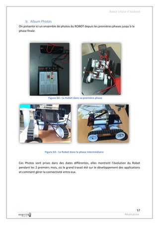 Robot à base d’Android


    b. Album Photos
On présente ici un ensemble de photos du ROBOT depuis les premières phases jusqu’à la
phase finale.




                     Figure 64 - Le Robot dans sa première phase




                   Figure 65 - Le Robot dans la phase intermédiaire


Ces Photos sont prises dans des dates différentes, elles montrent l’évolution du Robot
pendant les 2 premiers mois, où le grand travail été sur le développement des applications
et comment gérer la connectivité entre eux.




                                                                                          57
                                                                                Réalisation
 