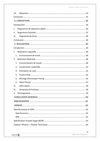 Robot à base d’Android

VII.          Maquettes ................................................................................................................. 33
Conclusion ............................................................................................................................ 35
 4. CONCEPTION ............................................................................................ 36
Introduction ........................................................................................................................ 36
I.         Diagramme de séquence objets ............................................................................... 36
II.        Diagramme d’activités................................................................................................... 37
III.          Diagramme de Classe ................................................................................................ 38
Conclusion ........................................................................................................................... 39

 5. REALISATION ............................................................................................ 40
Introduction .......................................................................................................................... 40
I.         Réalisation Logicielle .................................................................................................. 40
      1.      Environnement de travail .......................................................................................... 40
II.        Réalisation Matérielle ................................................................................................... 48
      1.      Environnement de travail ....................................................................................... 48
      3.      Construction matérielle .......................................................................................... 53
      4.      Estimation du coût .................................................................................................. 55
      5.      Produit final .............................................................................................................. 56
      a.      Montage électronique Fritzing .................................................................................. 56
      b.      Album Photos ............................................................................................................ 57
III.          Défis relevés............................................................................................................... 58
IV.           Perspective & Evolution ............................................................................................ 58
V.         Chronogramme ............................................................................................................. 59
 CONCLUSION GENERALE .............................................................................. 60
 BIBLIOGRAPHIE ............................................................................................ 61
 ANNEXE ........................................................................................................ 62
OpenAccessory et ADK ...................................................................................................... 62
      OpenAccessory.................................................................................................................. 62
      ADK .................................................................................................................................... 62
Spécification Huawei Gaga U8180 ................................................................................... 63
Capteur Ultrason – Dossier Technique ............................................................................ 64


                                                                                                                                   vi
                                                                                                                  Table des matières
 