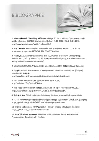 Robot à base d’Android



BIBLIOGRAPHIE



1. Mike Lockwood, Erik Gilling, Jeff Brown. Google I/O 2011: Android Open Accessory API
and Development Kit (ADK). Youtube.com. [Online] 05 11, 2011. [Cited: 01 01, 2012.]
http://www.youtube.com/watch?v=s7szcpXf2rE.

2. TSVI, Ytai Ben. Profil Google+. Plus.Google.com. [En ligne] [Citation : 15 04 2012.]
https://plus.google.com/113760481226159480550/about.

3. FELLER, SAM. An Interview with Ytai Ben-Tsvi, Inventor of the IOIO. Engineer Blogs.
[Online] 03 21, 2012. [Cited: 03 24, 2012.] http://engineerblogs.org/2012/03/an-interview-
with-ytai-ben-tsvi-inventor-of-the-ioio/.

4. Site officiel ARDUINO. Arduino.cc. [En ligne] [Citation : 03 01 2012.] http://arduino.cc/.

5. Google. Android Open Accessory Development Kit. Developer.android.com. [En ligne]
[Citation : 01 04 2012.]
http://developer.android.com/guide/topics/connectivity/usb/adk.html.

6. First Sketch. Arduino.cc. [En ligne] [Citation : 15 02 2012.]
http://arduino.cc/en/Tutorial/Sketch.

7. Two steps communication protocol. arduino.cc. [En ligne] [Citation : 19 02 2012.]
http://www.arduino.cc/cgi-bin/yabb2/YaBB.pl?num=1292733514.

8. Tsvi, Ytai Ben. Github ytai / ioio. Github.com. [En ligne] https://github.com/ytai/ioio.

9. —. The IOIO Manager ApplicationNew Page Edit Page Page History. Github.com. [En ligne]
https://github.com/ytai/ioio/wiki/The-IOIO-Manager-Application.

10. Android Software and IOIO Application Firmware Images. github.com. [En ligne]
https://github.com/ytai/ioio/wiki/Downloads.

11. Rota, Véronique Messager. Gestion de projet agile avec Scrum, Lean, eXtreme
Programming... 3e édition. s.l. : Eyrolles.




                                                                                             61
                                                                                  Bibliographie
 