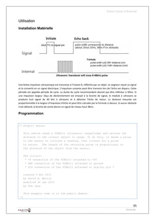 Robot à base d’Android


Utilisation
Installation Matérielle




Une brève impulsion ultrasonique est transmise à l'instant 0, réfléchie par un objet. Le seigneur reçoit ce signal
et le convertit en un signal électrique. L'impulsion suivante peut être transmis lors de l'écho est disparu. Cette
période est appelée période de cycle. La durée du cycle recommandent devrait pas être inférieur à 50ms. Si
une impulsion largeur 10μs de déclenchement est envoyé à la broche de signal, le module à ultrasons se
produire huit signal de 40 kHz à ultrasons et à détecter l'écho de retour. La distance mesurée est
proportionnelle à la largeur d'impulsion d'écho et peut être calculée par la formule ci-dessus. Si aucun obstacle
n'est détecté, la broche de sortie donne un signal de niveau haut 38ms.

Programmation


/* Ping))) Sensor

      This sketch reads a PING))) ultrasonic rangefinder and returns the
      distance to the closest object in range. To do this, it sends a pulse
      to the sensor to initiate a reading, then listens for a pulse
      to return. The length of the returning pulse is proportional to
      the distance of the object from the sensor.

      The circuit:
       * +V connection of the PING))) attached to +5V
       * GND connection of the PING))) attached to ground
       * SIG connection of the PING))) attached to digital pin 7

      created 3 Nov 2011
      by David A. Mellis
      modified 30 Jan 2012
      by Tom Igoe

      This example code is in the public domain.
 */


                                                                                                            65
                                                                                                       Annexe
 