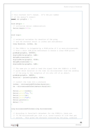 Robot à base d’Android



// this constant won't change.    It's the pin number
// of the sensor's output:
const int pingPin = 7;

void setup() {
  // initialize serial communication:
  Serial.begin(9600);
}

void loop()
{
  // establish variables for duration of the ping,
  // and the distance result in inches and centimeters:
  long duration, inches, cm;

    // The PING))) is triggered by a HIGH pulse of 2 or more microseconds.
    // Give a short LOW pulse beforehand to ensure a clean HIGH pulse:
    pinMode(pingPin, OUTPUT);
    digitalWrite(pingPin, LOW);
    delayMicroseconds(2);
    digitalWrite(pingPin, HIGH);
    delayMicroseconds(5);
    digitalWrite(pingPin, LOW);

    // The same pin is used to read the signal from the PING))): a HIGH
    // pulse whose duration is the time (in microseconds) from the sending
    // of the ping to the reception of its echo off of an object.
    pinMode(pingPin, INPUT);
    duration = pulseIn(pingPin, HIGH);

    // convert the time into a distance
    inches = microsecondsToInches(duration);
    cm = microsecondsToCentimeters(duration);

    Serial.print(inches);
    Serial.print("in, ");
    Serial.print(cm);
    Serial.print("cm");
    Serial.println();
    delay(100);
}

long   microsecondsToInches(long microseconds)
{
  //   According to Parallax's datasheet for the PING))), there are
  //   73.746 microseconds per inch (i.e. sound travels at 1130 feet per
  //   second). This gives the distance travelled by the ping, outbound


                                                                             66
                                                                        Annexe
 