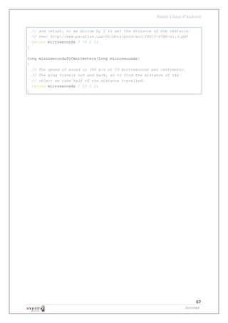 Robot à base d’Android


    // and return, so we divide by 2 to get the distance of the obstacle.
    // See: http://www.parallax.com/dl/docs/prod/acc/28015-PING-v1.3.pdf
    return microseconds / 74 / 2;
}

long microsecondsToCentimeters(long microseconds)
{
  // The speed of sound is 340 m/s or 29 microseconds per centimeter.
  // The ping travels out and back, so to find the distance of the
  // object we take half of the distance travelled.
  return microseconds / 29 / 2;
}




                                                                             67
                                                                        Annexe
 