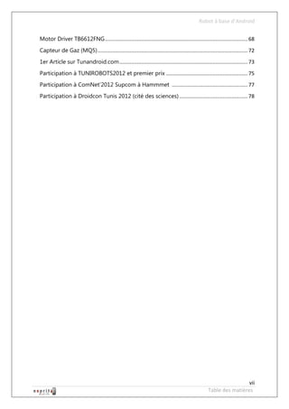 Robot à base d’Android


Motor Driver TB6612FNG .................................................................................................. 68
Capteur de Gaz (MQ5) ....................................................................................................... 72
1er Article sur Tunandroid.com ........................................................................................ 73
Participation à TUNIROBOTS2012 et premier prix ........................................................ 75
Participation à ComNet’2012 Supcom à Hammmet .................................................... 77
Participation à Droidcon Tunis 2012 (cité des sciences) ............................................... 78




                                                                                                                    vii
                                                                                                   Table des matières
 