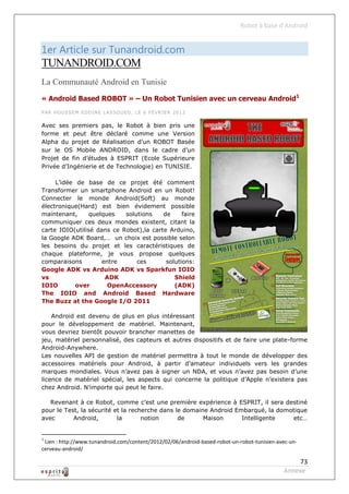Robot à base d’Android


1er Article sur Tunandroid.com
TUNANDROID.COM
La Communauté Android en Tunisie
« Android Based ROBOT » – Un Robot Tunisien avec un cerveau Android1
PAR HO USSEM EDD INE L ASSO UED , LE 6 FÉVRIE R 2012


Avec ses premiers pas, le Robot à bien pris une
forme et peut être déclaré comme une Version
Alpha du projet de Réalisation d’un ROBOT Basée
sur le OS Mobile ANDROID, dans le cadre d’un
Projet de fin d’études à ESPRIT (Ecole Supérieure
Privée d’Ingénierie et de Technologie) en TUNISIE.

     L’idée de base de ce projet été comment
Transformer un smartphone Android en un Robot!
Connecter le monde Android(Soft) au monde
électronique(Hard) est bien évidement possible
maintenant,      quelques   solutions    de     faire
communiquer ces deux mondes existent, citant la
carte IOIO(utilisé dans ce Robot),la carte Arduino,
la Google ADK Board,… un choix est possible selon
les besoins du projet et les caractéristiques de
chaque plateforme, je vous propose quelques
comparaisons         entre      ces       solutions:
Google ADK vs Arduino ADK vs Sparkfun IOIO
vs                    ADK                    Shield
IOIO        over       OpenAccessory         (ADK)
The IOIO and Android Based Hardware
The Buzz at the Google I/O 2011

    Android est devenu de plus en plus intéressant
pour le développement de matériel. Maintenant,
vous devriez bientôt pouvoir brancher manettes de
jeu, matériel personnalisé, des capteurs et autres dispositifs et de faire une plate-forme
Android-Anywhere.
Les nouvelles API de gestion de matériel permettra à tout le monde de développer des
accessoires matériels pour Android, à partir d’amateur individuels vers les grandes
marques mondiales. Vous n’avez pas à signer un NDA, et vous n’avez pas besoin d’une
licence de matériel spécial, les aspects qui concerne la politique d’Apple n’existera pas
chez Android. N’importe qui peut le faire.

   Revenant à ce Robot, comme c’est une première expérience à ESPRIT, il sera destiné
pour le Test, la sécurité et la recherche dans le domaine Android Embarqué, la domotique
avec       Android,        la       notion      de      Maison      Intelligente    etc…


1
 Lien : http://www.tunandroid.com/content/2012/02/06/android-based-robot-un-robot-tunisien-avec-un-
cerveau-android/

                                                                                                  73
                                                                                             Annexe
 