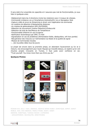 Robot à base d’Android

Il sera doté d’un ensemble de capacités et il assurera pas mal de fonctionnalités, je vous
liste ici quelques-unes:

-Déplacement dans les 4 directions (inclut les rotations) avec 2 niveaux de vitesses.
-Commandé à distance via un Smartphone Android(wifi)/ via un Navigateur Web
-Capture vidéo et envoi du Streaming en direct vers l’application de commande
-Un système de détection d’obstacles/de distances
-Un module de géolocalisation GPS (OUTDOOR)
-Détection de mouvement (motion Detection)/d’obscurité
-Détection de fuite de Gaz/Mesure de Température
-Fonctionnalité d’Alarme en cas d’urgence
-Notification Automatique par SMS / E-mail
-Signalisation en cas de problèmes (Alimentation faible, déséquilibre, wifi hors portée)
-Récupération des mesures sur l’alimentation du Robot et la qualité de signal
-Module de Commandes Vocales
-… (de nouvelles idées tous les jours)

Le projet est encore dans sa première phase, en attendant l’avancement au fur et à
mesure, nos encouragement pour toute l’équipe qui travaille dessus, on espère qu’on voit
d’autres projets innovants en Tunisie, il faut juste avoir confiance en soi.
“Trust yourself. You know more than you think you do.”

Quelques Photos:




FÉVRIER 6TH, 2012 | TAGS : AND RO ID , AND RO ID BASED RO BO T , DO MO TIQ UE , ESPRIT , ESPRIT
MO BILE , IO IO , IO IO AND RO ID , MO BILE PHO NE , RO BO T , RO BO T
AND RO ID , RO BO TIQ UE , TUNISIA ,TUNIS IE | CATÉGO RIE
: D ÉVELO PPEMENT , NO UVEAUTÉS , SMARTPHO NES



                                                                                                 74
                                                                                            Annexe
 