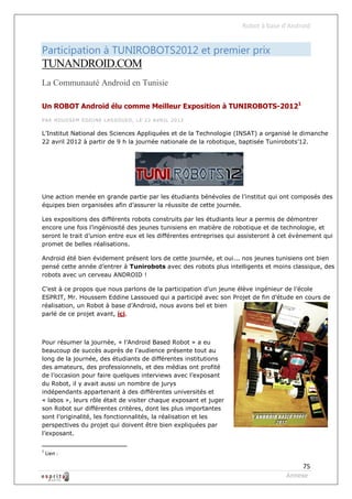 Robot à base d’Android


Participation à TUNIROBOTS2012 et premier prix
TUNANDROID.COM
La Communauté Android en Tunisie

Un ROBOT Android élu comme Meilleur Exposition à TUNIROBOTS-20121
PAR HO USSEM EDD INE L ASSO UED , LE 22 AVRIL 2012


L’Institut National des Sciences Appliquées et de la Technologie (INSAT) a organisé le dimanche
22 avril 2012 à partir de 9 h la journée nationale de la robotique, baptisée Tunirobots’12.




Une action menée en grande partie par les étudiants bénévoles de l’institut qui ont composés des
équipes bien organisées afin d’assurer la réussite de cette journée.

Les expositions des différents robots construits par les étudiants leur a permis de démontrer
encore une fois l’ingéniosité des jeunes tunisiens en matière de robotique et de technologie, et
seront le trait d’union entre eux et les différentes entreprises qui assisteront à cet évènement qui
promet de belles réalisations.

Android été bien évidement présent lors de cette journée, et oui... nos jeunes tunisiens ont bien
pensé cette année d’entrer à Tunirobots avec des robots plus intelligents et moins classique, des
robots avec un cerveau ANDROID !

C’est à ce propos que nous parlons de la participation d’un jeune élève ingénieur de l’école
ESPRIT, Mr. Houssem Eddine Lassoued qui a participé avec son Projet de fin d’étude en cours de
réalisation, un Robot à base d’Android, nous avons bel et bien
parlé de ce projet avant, ici.



Pour résumer la journée, « l’Android Based Robot » a eu
beaucoup de succès auprès de l’audience présente tout au
long de la journée, des étudiants de différentes institutions
des amateurs, des professionnels, et des médias ont profité
de l’occasion pour faire quelques interviews avec l’exposant
du Robot, il y avait aussi un nombre de jurys
indépendants appartenant à des différentes universités et
« labos », leurs rôle était de visiter chaque exposant et juger
son Robot sur différentes critères, dont les plus importantes
sont l’originalité, les fonctionnalités, la réalisation et les
perspectives du projet qui doivent être bien expliquées par
l’exposant.

1
    Lien :

                                                                                         75
                                                                                    Annexe
 