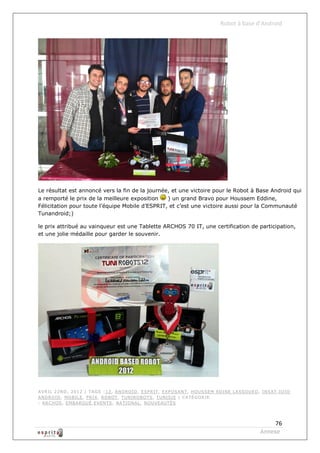 Robot à base d’Android




Le résultat est annoncé vers la fin de la journée, et une victoire pour le Robot à Base Android qui
a remporté le prix de la meilleure exposition    ) un grand Bravo pour Houssem Eddine,
Félicitation pour toute l’équipe Mobile d’ESPRIT, et c’est une victoire aussi pour la Communauté
Tunandroid;)

le prix attribué au vainqueur est une Tablette ARCHOS 70 IT, une certification de participation,
et une jolie médaille pour garder le souvenir.




AVRIL 22ND , 2012 | T AGS : 12, AND RO ID , ESPRIT , EXPO SANT , HO USSEM ED INE LASSO U ED , INSAT ,IO IO
AND RO ID , MO BILE , PRIX, RO BOT , TUNIRO BOTS , TUNISIE | CATÉGO RIE
: ARCHO S, EMBARQ UÉ ,EVENTS , NATIO NAL , NO UVEAUTÉS




                                                                                                  76
                                                                                             Annexe
 