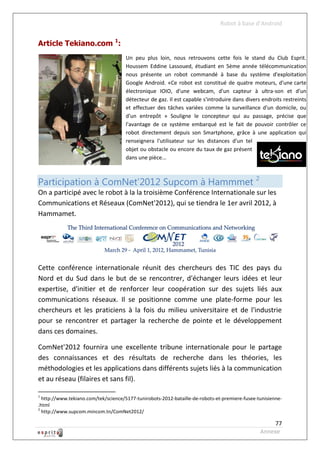 Robot à base d’Android


Article Tekiano.com 1:
                                      Un peu plus loin, nous retrouvons cette fois le stand du Club Esprit.
                                      Houssem Eddine Lassoued, étudiant en 5ème année télécommunication
                                      nous présente un robot commandé à base du système d'exploitation
                                      Google Android. «Ce robot est constitué de quatre moteurs, d'une carte
                                      électronique IOIO, d'une webcam, d'un capteur à ultra-son et d'un
                                      détecteur de gaz. Il est capable s'introduire dans divers endroits restreints
                                      et effectuer des tâches variées comme la surveillance d'un domicile, ou
                                      d'un entrepôt » Souligne le concepteur qui au passage, précise que
                                      l'avantage de ce système embarqué est le fait de pouvoir contrôler ce
                                      robot directement depuis son Smartphone, grâce à une application qui
                                      renseignera l'utilisateur sur les distances d'un tel
                                      objet ou obstacle ou encore du taux de gaz présent
                                      dans une pièce...



Participation à ComNet’2012 Supcom à Hammmet 2
On a participé avec le robot à la la troisième Conférence Internationale sur les
Communications et Réseaux (ComNet'2012), qui se tiendra le 1er avril 2012, à
Hammamet.




Cette conférence internationale réunit des chercheurs des TIC des pays du
Nord et du Sud dans le but de se rencontrer, d'échanger leurs idées et leur
expertise, d'initier et de renforcer leur coopération sur des sujets liés aux
communications réseaux. Il se positionne comme une plate-forme pour les
chercheurs et les praticiens à la fois du milieu universitaire et de l'industrie
pour se rencontrer et partager la recherche de pointe et le développement
dans ces domaines.

ComNet'2012 fournira une excellente tribune internationale pour le partage
des connaissances et des résultats de recherche dans les théories, les
méthodologies et les applications dans différents sujets liés à la communication
et au réseau (filaires et sans fil).

1
  http://www.tekiano.com/tek/science/5177-tunirobots-2012-bataille-de-robots-et-premiere-fusee-tunisienne-
.html
2
  http://www.supcom.mincom.tn/ComNet2012/

                                                                                                     77
                                                                                                Annexe
 