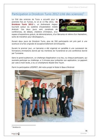 Robot à base d’Android


Participation à Droidcon Tunis 2012 (cité des sciences)1
La Cité des sciences de Tunis a accueilli pour la
première fois en Tunisie, le 12 et 13 Mai 2012, «le
Droidcon Tunis 2012 », un événement majeur
tournant autour du système d’exploitation mobile
Android.          Ces   deux   jours   sont   constitués   de
conférences, de débats, d’ateliers d’initiation, d’un
espace d’expositions gratuit, de démonstrations, d’un Barcamp et même d’un Hackathon,
sorte de marathon pour développeurs. .

Durant deux jours de Droidcon Tunis, plus de 350 participants ont pris part à une
aventure à la fois originale et exceptionnellement enrichissante.

Durant le premier jour, un barcamp a été organisé en parallèle à une succession de
formations d’initiations donné par les membres de Tunandroid et une conférence donné
par Tunisiana.

Dans le grand auditorium, un challenge d’application a eu lieu, ou chaque participant, qui
souhaite participer au challenge, a 3 minutes pour présenter son application. Le gagnant
par vote à main levée, a eu un smartphone Alcatel One Touch.

Parmi la participation d’ESPRIT, été notre projet le Robot à Base d’Android




1
    droidcon.tn

                                                                                       78
                                                                                  Annexe
 